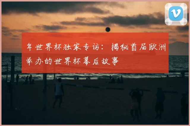 年世界杯独家专访：揭秘首届欧洲举办的世界杯幕后故事