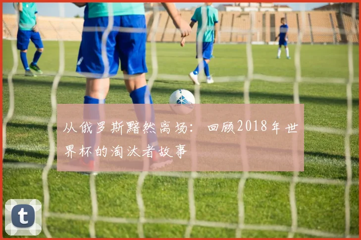 从俄罗斯黯然离场：回顾2018年世界杯的淘汰者故事