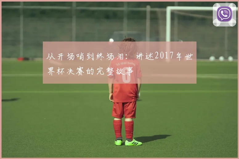从开场哨到终场泪：讲述2017年世界杯决赛的完整故事