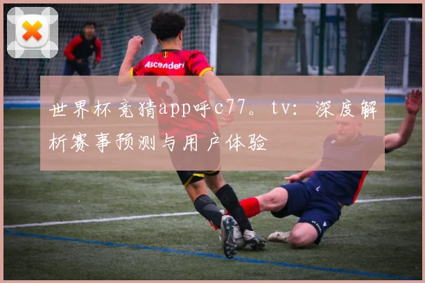 世界杯竞猜app呼c77。tv:深度解析赛事预测与用户体验