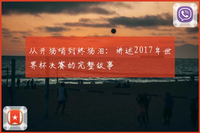 从开场哨到终场泪：讲述2017年世界杯决赛的完整故事