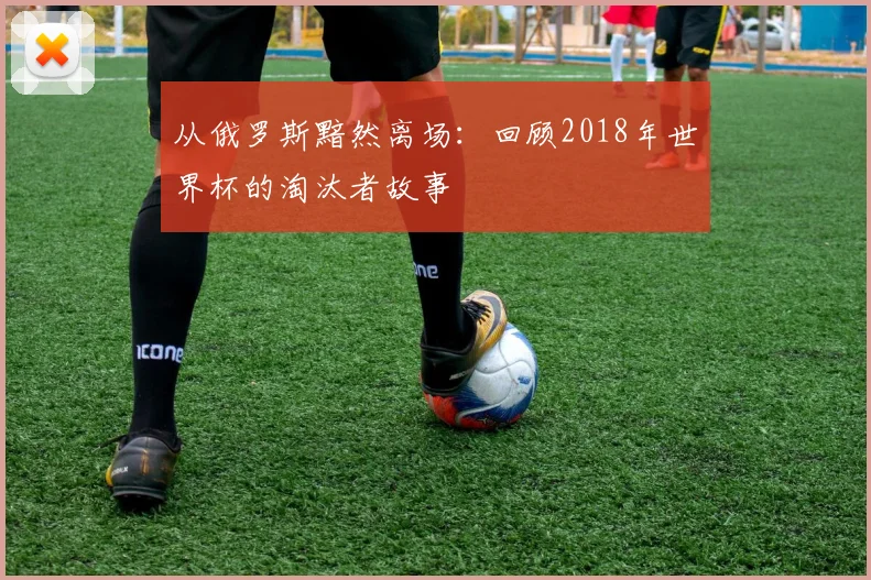 从俄罗斯黯然离场：回顾2018年世界杯的淘汰者故事