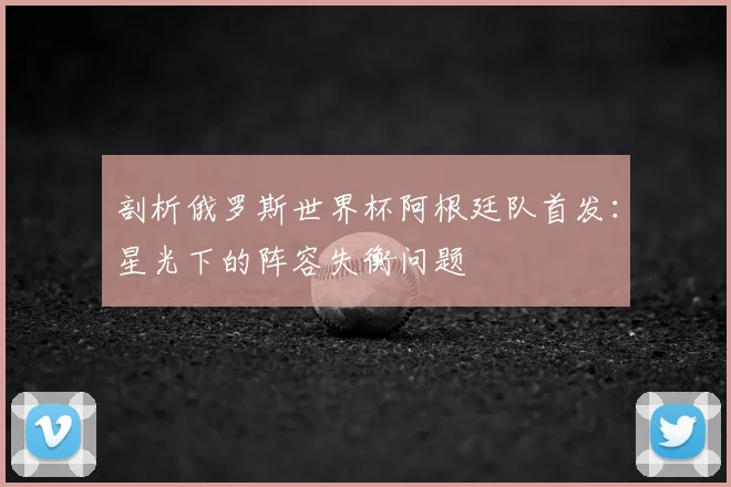 剖析俄罗斯世界杯阿根廷队首发：星光下的阵容失衡问题