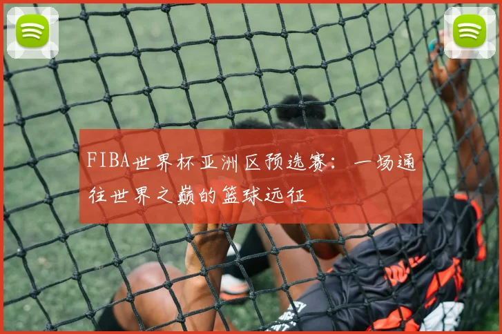 FIBA世界杯亚洲区预选赛:一场通往世界之巅的篮球远征