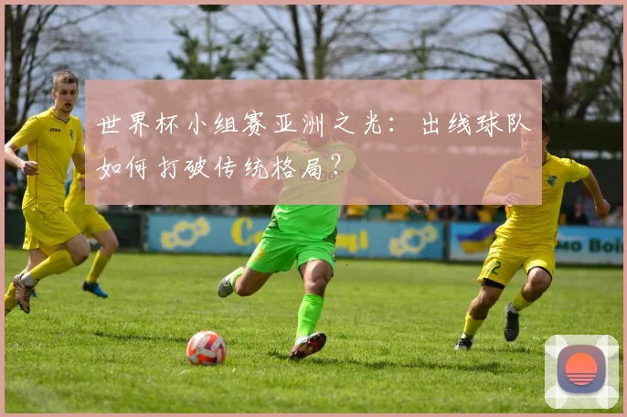 世界杯小组赛亚洲之光:出线球队如何打破传统格局?