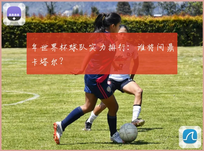 年世界杯球队实力排行：谁将问鼎卡塔尔？