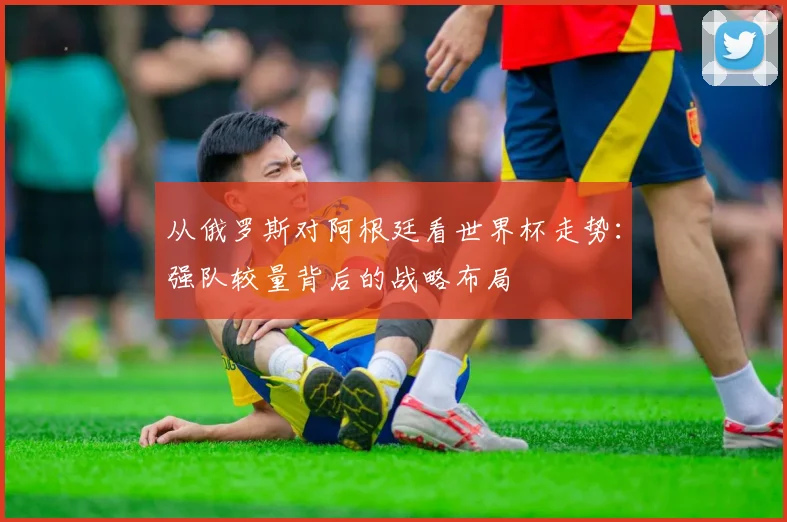 从俄罗斯对阿根廷看世界杯走势：强队较量背后的战略布局