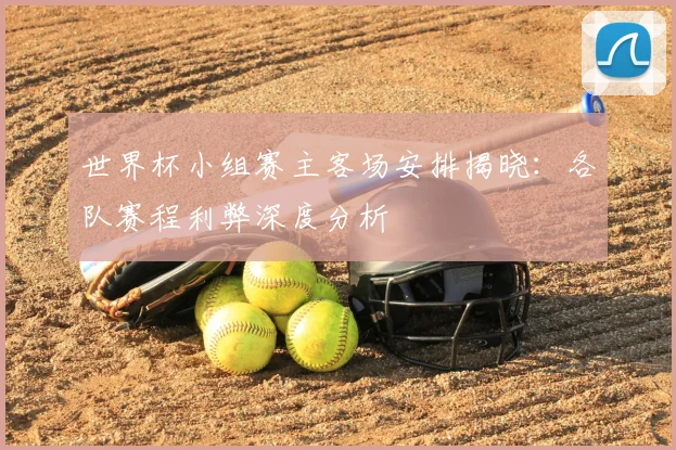 世界杯小组赛主客场安排揭晓:各队赛程利弊深度分析