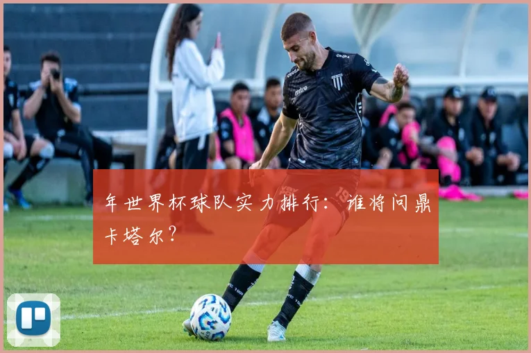 年世界杯球队实力排行：谁将问鼎卡塔尔？