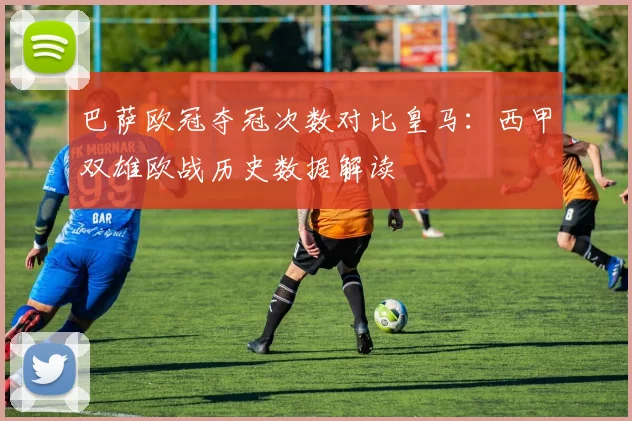 巴萨欧冠夺冠次数对比皇马：西甲双雄欧战历史数据解读