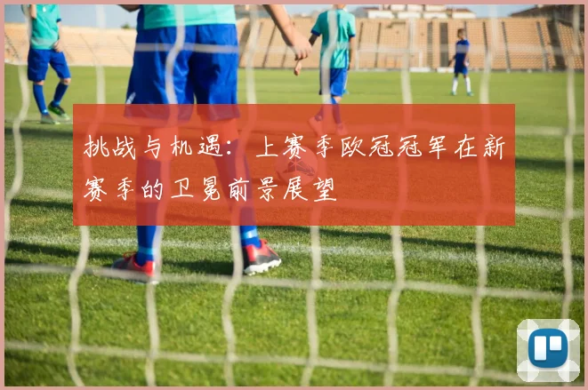 挑战与机遇：上赛季欧冠冠军在新赛季的卫冕前景展望