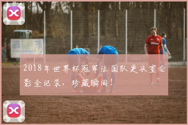2018年世界杯冠军法国队更衣室合影全记录,珍藏瞬间!