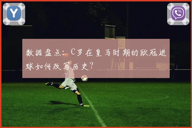 数据盘点：C罗在皇马时期的欧冠进球如何改写历史？
