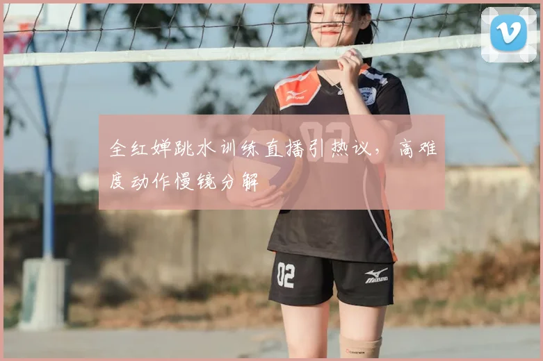 全红婵跳水训练直播引热议，高难度动作慢镜分解