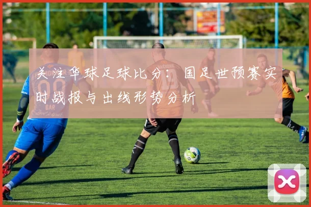 关注华球足球比分：国足世预赛实时战报与出线形势分析