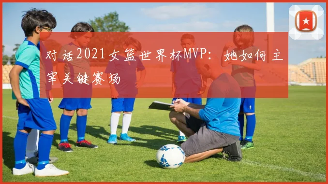 对话2021女篮世界杯MVP：她如何主宰关键赛场